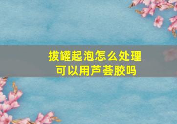 拔罐起泡怎么处理 可以用芦荟胶吗